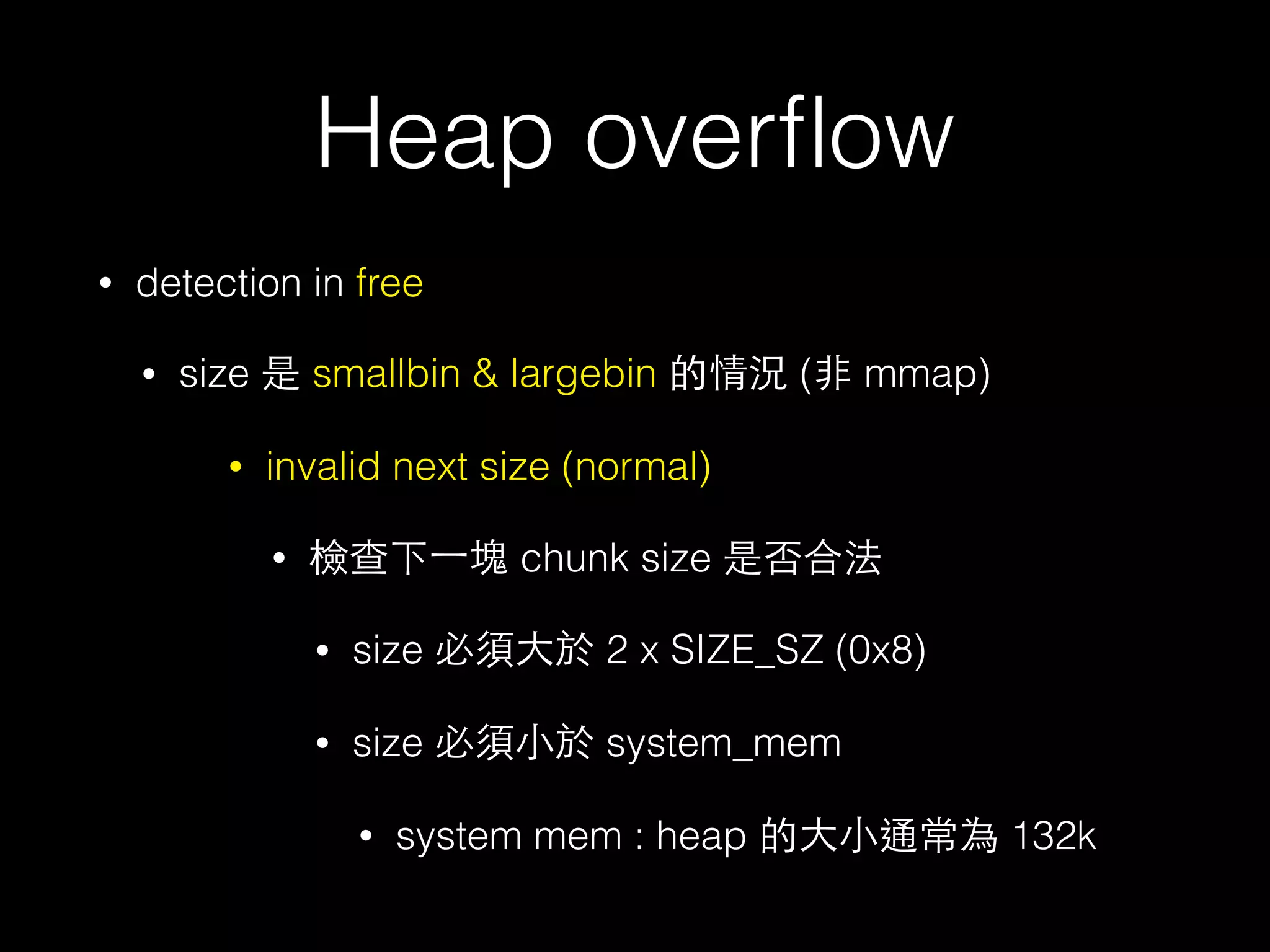 Heap overﬂow
• detection in free
• size 是 smallbin & largebin 的情況 (⾮非 mmap)
• invalid next size (normal)
• 檢查下⼀一塊 chunk size 是否合法
• size 必須⼤大於 2 x SIZE_SZ (0x8)
• size 必須⼩小於 system_mem
• system mem : heap 的⼤大⼩小通常為 132k
 
