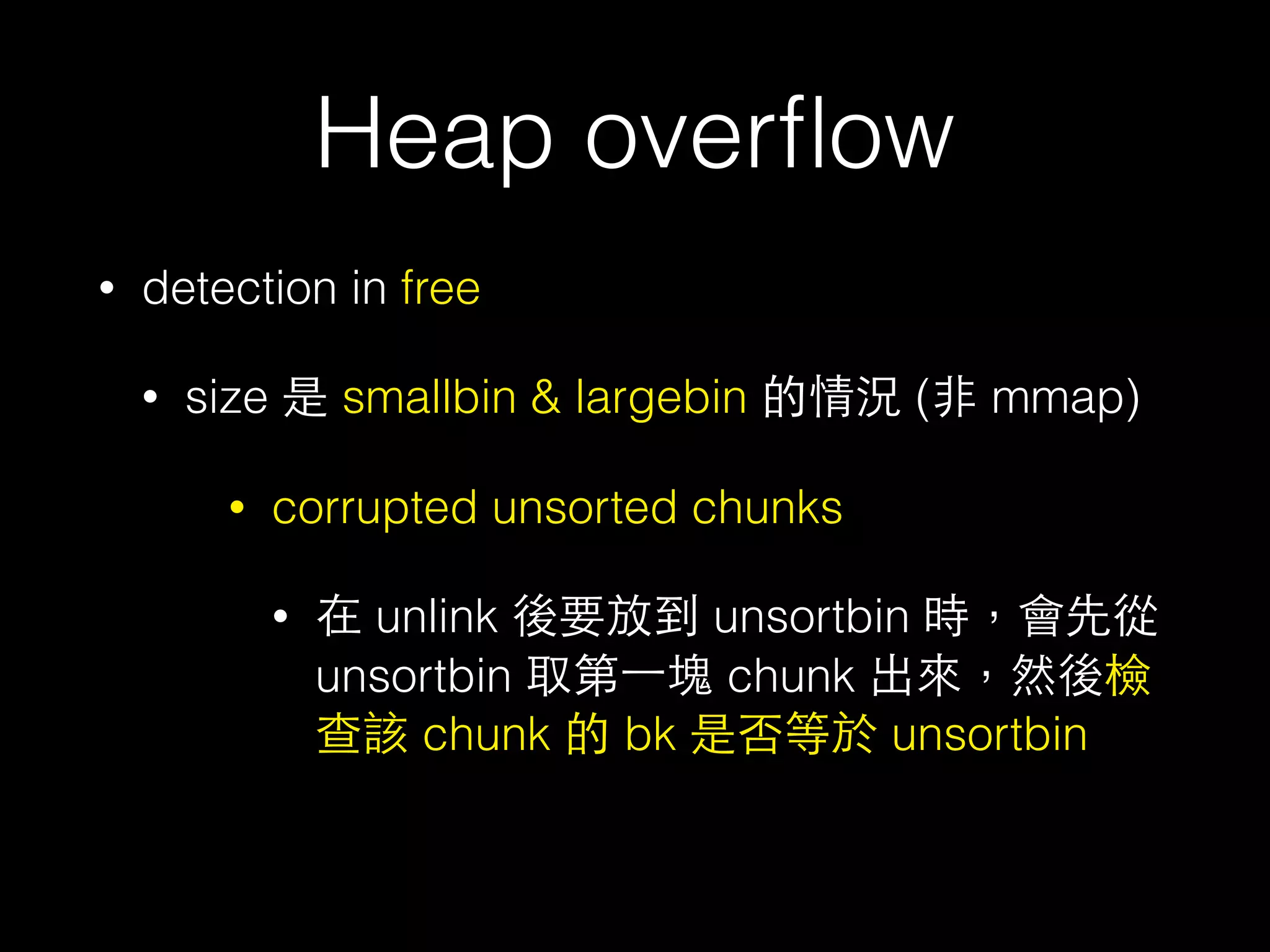 Heap overﬂow
• detection in free
• size 是 smallbin & largebin 的情況 (⾮非 mmap)
• corrupted unsorted chunks
• 在 unlink 後要放到 unsortbin 時，會先從
unsortbin 取第⼀一塊 chunk 出來，然後檢
查該 chunk 的 bk 是否等於 unsortbin
 