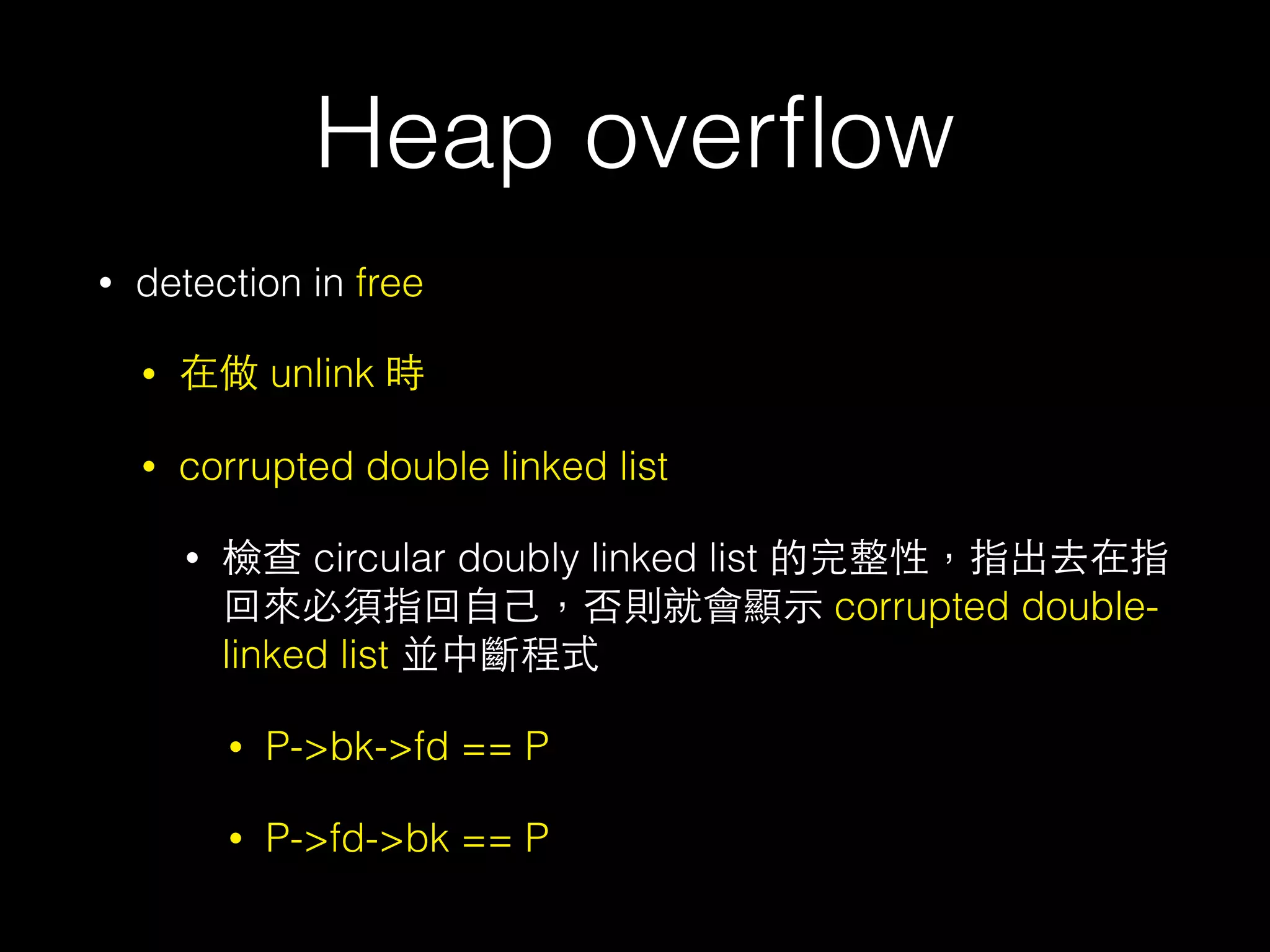 Heap overﬂow
• detection in free
• 在做 unlink 時
• corrupted double linked list
• 檢查 circular doubly linked list 的完整性，指出去在指
回來必須指回⾃自⼰己，否則就會顯⽰示 corrupted double-
linked list 並中斷程式
• P->bk->fd == P
• P->fd->bk == P
 