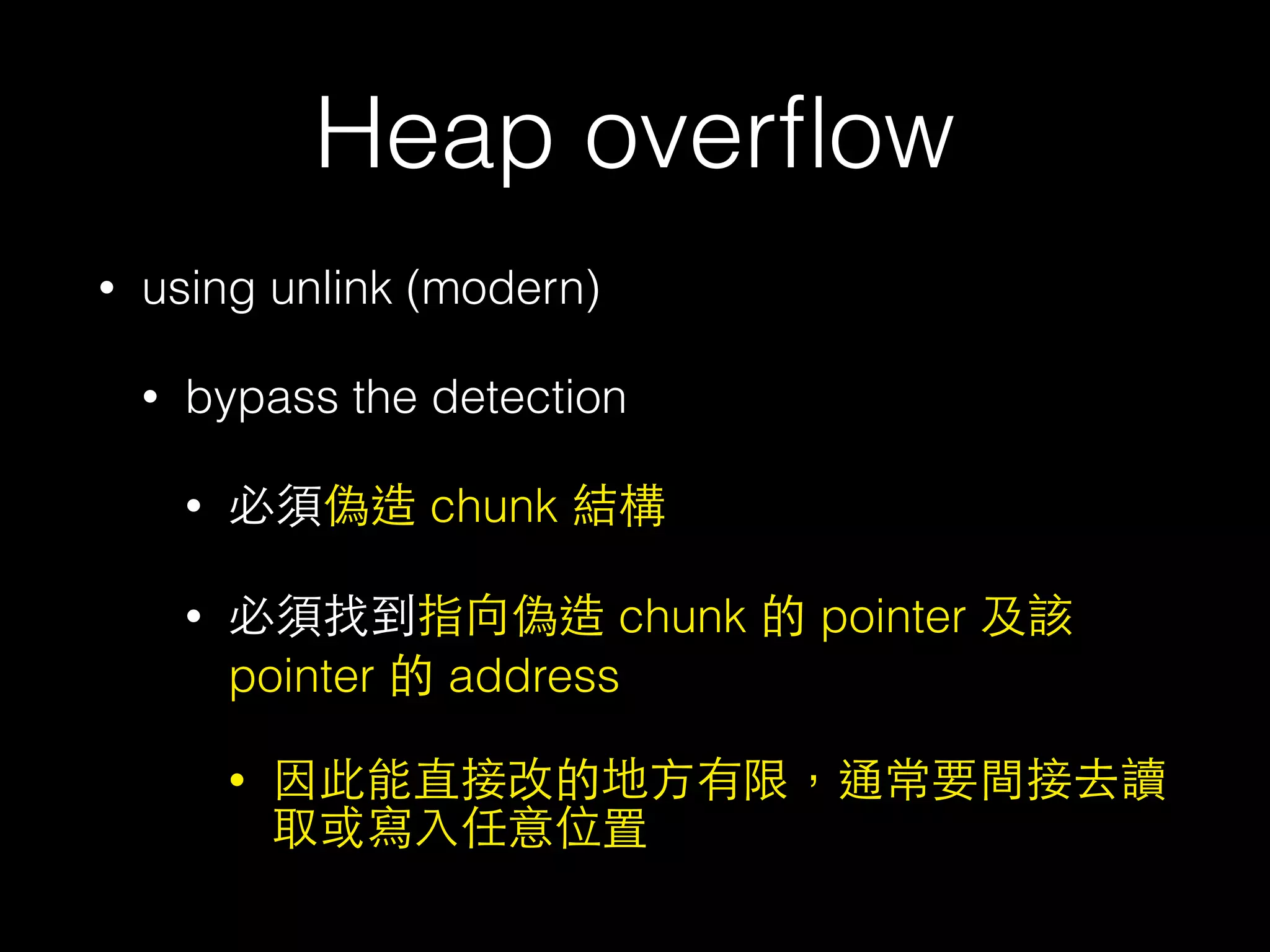 Heap overﬂow
• using unlink (modern)
• bypass the detection
• 必須偽造 chunk 結構
• 必須找到指向偽造 chunk 的 pointer 及該
pointer 的 address
• 因此能直接改的地⽅方有限，通常要間接去讀
取或寫⼊入任意位置
 