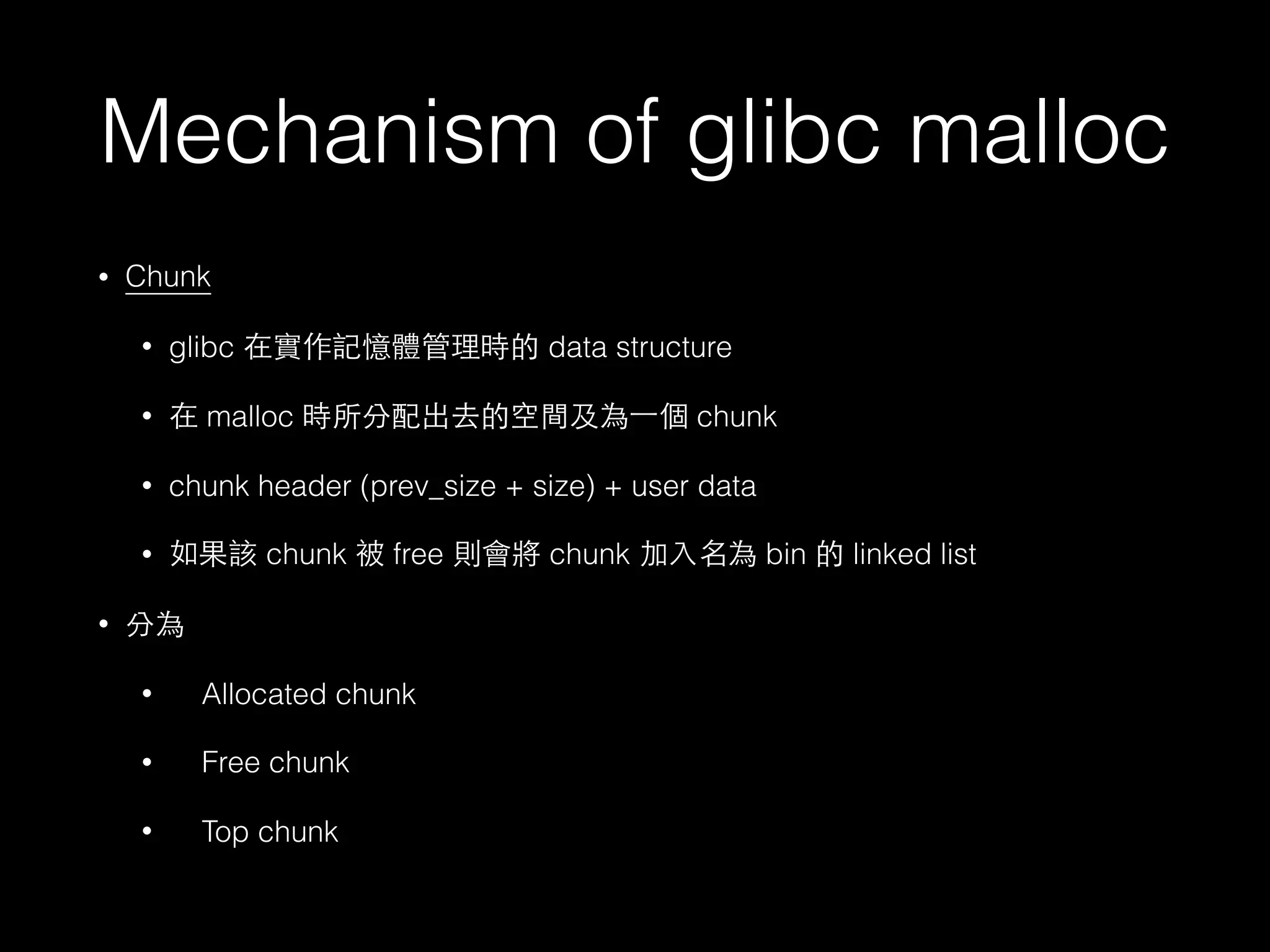Mechanism of glibc malloc
• Chunk
• glibc 在實作記憶體管理時的 data structure
• 在 malloc 時所分配出去的空間及為⼀一個 chunk
• chunk header (prev_size + size) + user data
• 如果該 chunk 被 free 則會將 chunk 加⼊入名為 bin 的 linked list
• 分為
• Allocated chunk
• Free chunk
• Top chunk
 