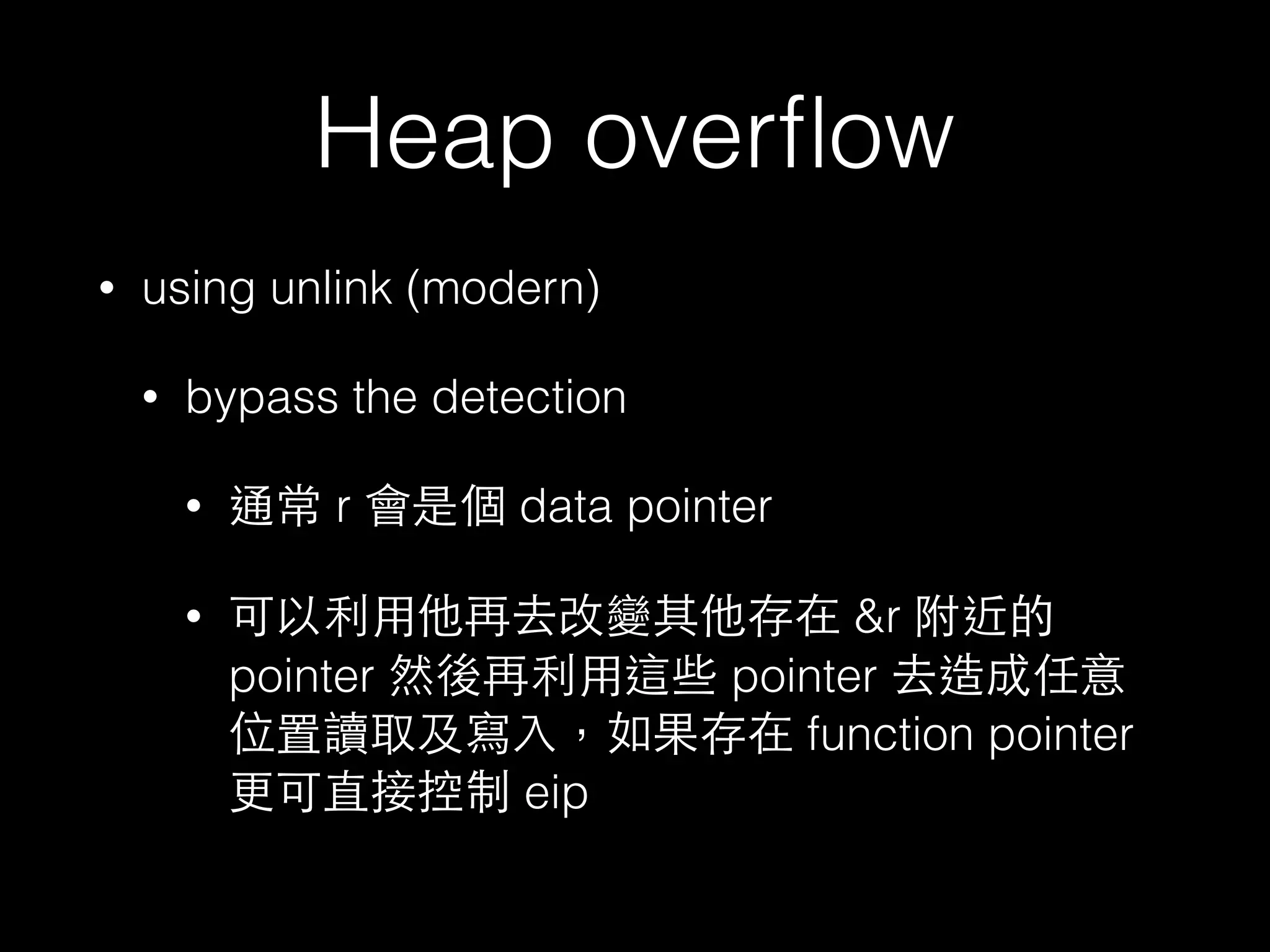 Heap overﬂow
• using unlink (modern)
• bypass the detection
• 通常 r 會是個 data pointer
• 可以利⽤用他再去改變其他存在 &r 附近的
pointer 然後再利⽤用這些 pointer 去造成任意
位置讀取及寫⼊入，如果存在 function pointer
更可直接控制 eip
 