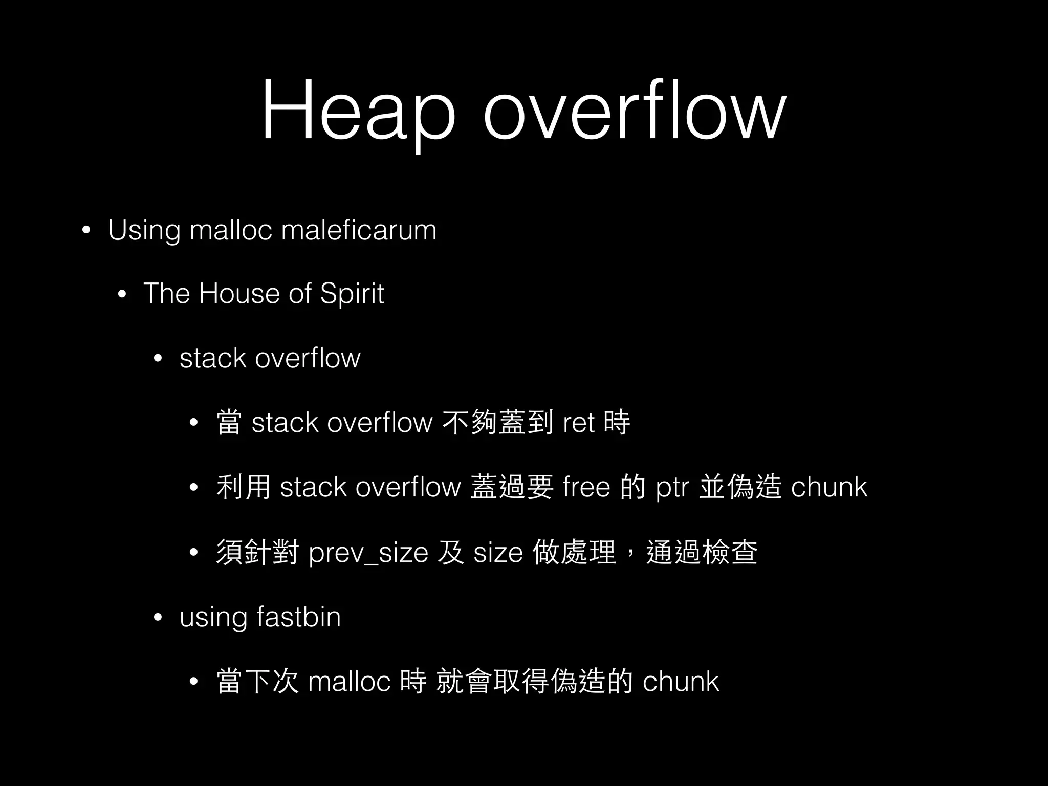 Heap overﬂow
• Using malloc maleﬁcarum
• The House of Spirit
• stack overﬂow
• 當 stack overﬂow 不夠蓋到 ret 時
• 利⽤用 stack overﬂow 蓋過要 free 的 ptr 並偽造 chunk
• 須針對 prev_size 及 size 做處理，通過檢查
• using fastbin
• 當下次 malloc 時 就會取得偽造的 chunk
 
