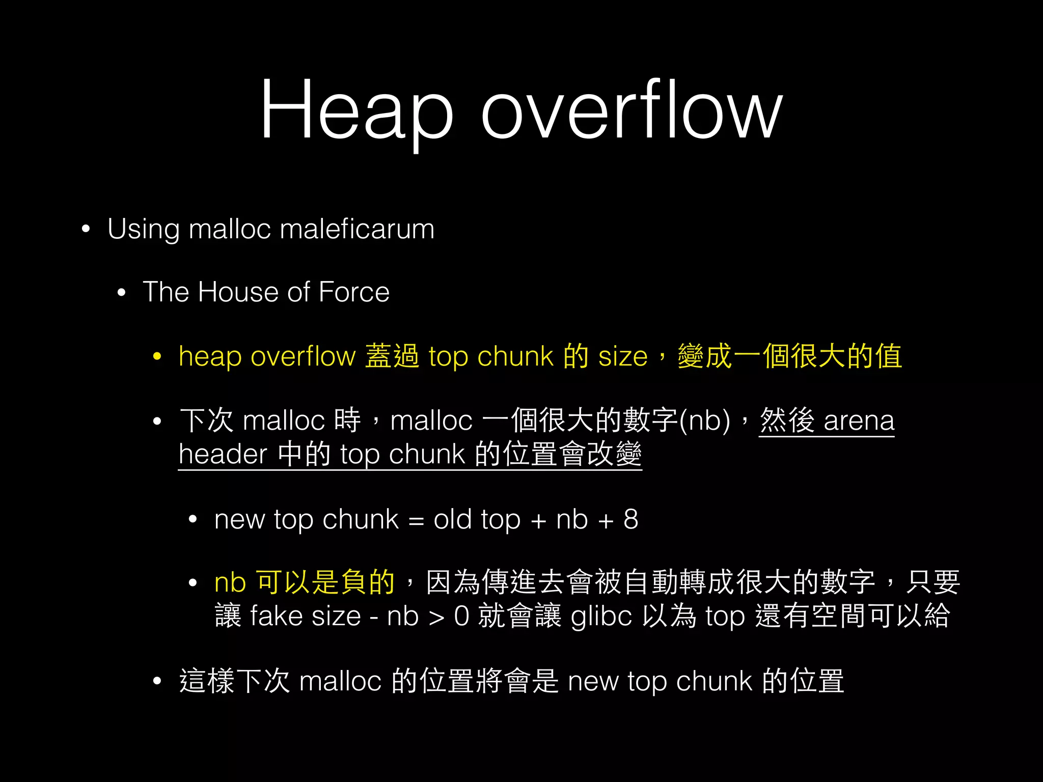 Heap overﬂow
• Using malloc maleﬁcarum
• The House of Force
• heap overﬂow 蓋過 top chunk 的 size，變成⼀一個很⼤大的值
• 下次 malloc 時，malloc ⼀一個很⼤大的數字(nb)，然後 arena
header 中的 top chunk 的位置會改變
• new top chunk = old top + nb + 8
• nb 可以是負的，因為傳進去會被⾃自動轉成很⼤大的數字，只要
讓 fake size - nb > 0 就會讓 glibc 以為 top 還有空間可以給
• 這樣下次 malloc 的位置將會是 new top chunk 的位置
 