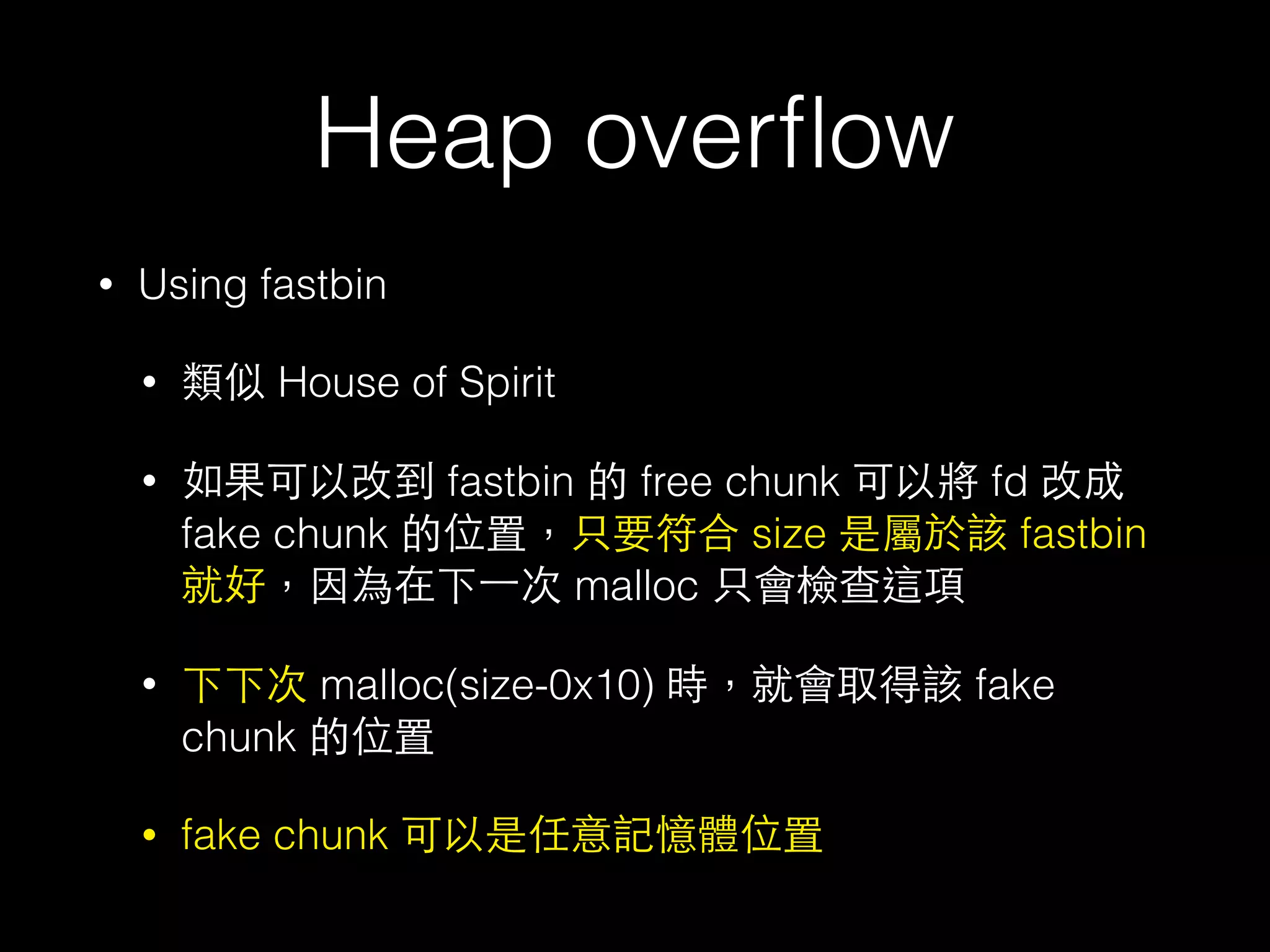 Heap overﬂow
• Using fastbin
• 類似 House of Spirit
• 如果可以改到 fastbin 的 free chunk 可以將 fd 改成
fake chunk 的位置，只要符合 size 是屬於該 fastbin
就好，因為在下⼀一次 malloc 只會檢查這項
• 下下次 malloc(size-0x10) 時，就會取得該 fake
chunk 的位置
• fake chunk 可以是任意記憶體位置
 