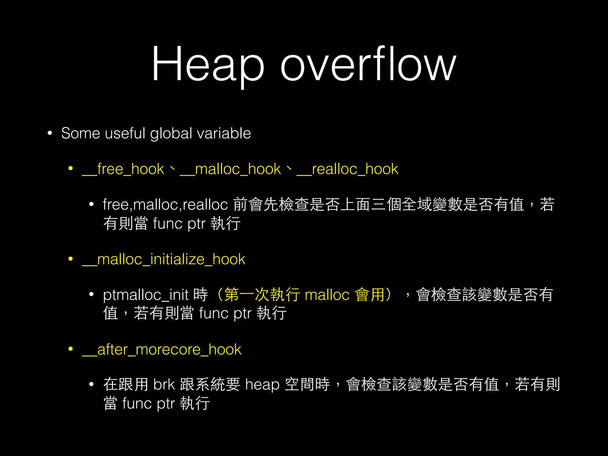 Heap overﬂow
• Some useful global variable
• __free_hook、__malloc_hook、__realloc_hook
• free,malloc,realloc 前會先檢查是否上⾯面三個全域變數是否有值，若
有則當 func ptr 執⾏行
• __malloc_initialize_hook
• ptmalloc_init 時（第⼀一次執⾏行 malloc 會⽤用），會檢查該變數是否有
值，若有則當 func ptr 執⾏行
• __after_morecore_hook
• 在跟⽤用 brk 跟系統要 heap 空間時，會檢查該變數是否有值，若有則
當 func ptr 執⾏行
 