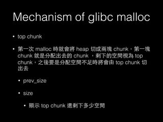 Mechanism of glibc malloc
• top chunk
• 第⼀一次 malloc 時就會將 heap 切成兩塊 chunk，第⼀一塊
chunk 就是分配出去的 chunk ，剩下的空間視為 top
chunk，之後要是分配空間不⾜足時將會由 top chunk 切
出去
• prev_size
• size
• 顯⽰示 top chunk 還剩下多少空間
 