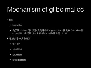 Mechanism of glibc malloc
• bin
• linked list
• 為了讓 malloc 可以更快找到適合⼤大⼩小的 chunk，因此在 free 掉⼀一個
chunk 時，會把該 chunk 根據⼤大⼩小加⼊入適合的 bin 中
• 根據⼤大⼩小⼀一共會分為
• fast bin
• small bin
• large bin
• unsorted bin
 