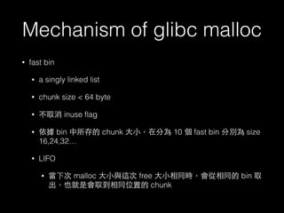 Mechanism of glibc malloc
• fast bin
• a singly linked list
• chunk size < 64 byte
• 不取消 inuse ﬂag
• 依據 bin 中所存的 chunk ⼤大⼩小，在分為 10 個 fast bin 分別為 size
16,24,32…
• LIFO
• 當下次 malloc ⼤大⼩小與這次 free ⼤大⼩小相同時，會從相同的 bin 取
出，也就是會取到相同位置的 chunk
 
