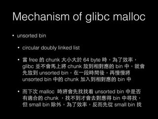 Mechanism of glibc malloc
• unsorted bin
• circular doubly linked list
• 當 free 的 chunk ⼤大⼩小⼤大於 64 byte 時，為了效率，
glibc 並不會⾺馬上將 chunk 放到相對應的 bin 中，就會
先放到 unsorted bin，在⼀一段時間後，再慢慢將
unsorted bin 中的 chunk 加⼊入到相對應的 bin 中
• ⽽而下次 malloc 時將會先找找看 unsorted bin 中是否
有適合的 chunk ，找不到才會去對應得 bin 中尋找，
但 small bin 除外，為了效率，反⽽而先從 small bin 找
 