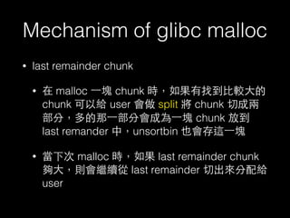 Mechanism of glibc malloc
• last remainder chunk
• 在 malloc ⼀一塊 chunk 時，如果有找到⽐比較⼤大的
chunk 可以給 user 會做 split 將 chunk 切成兩
部分，多的那⼀一部分會成為⼀一塊 chunk 放到
last remander 中，unsortbin 也會存這⼀一塊
• 當下次 malloc 時，如果 last remainder chunk
夠⼤大，則會繼續從 last remainder 切出來分配給
user
 