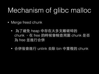 Mechanism of glibc malloc
• Merge freed chunk
• 為了避免 heap 中存在太多⽀支離破碎的
chunk ，在 free 的時候會檢查周圍 chunk 是否
為 free 並進⾏行合併
• 合併後會進⾏行 unlink 去除 bin 中重複的 chunk
 
