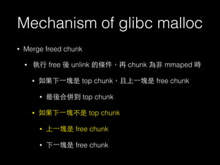 Mechanism of glibc malloc
• Merge freed chunk
• 執⾏行 free 後 unlink 的條件，再 chunk 為⾮非 mmaped 時
• 如果下⼀一塊是 top chunk，且上⼀一塊是 free chunk
• 最後合併到 top chunk
• 如果下⼀一塊不是 top chunk
• 上⼀一塊是 free chunk
• 下⼀一塊是 free chunk
 