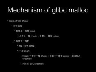 Mechanism of glibc malloc
• Merge freed chunk
• 合併流程
• 如果上⼀一塊事 freed
• 合併上⼀一塊 chunk ，並對上⼀一塊做 unlink
• 如果下⼀一塊是
• top : 合併到 top
• ⼀一般 chunk :
• freed : 合併下⼀一塊 chunk ，並最下⼀一塊做 unlink ，最後加⼊入
unsortbin
• inuse : 加⼊入 unsortbin
 