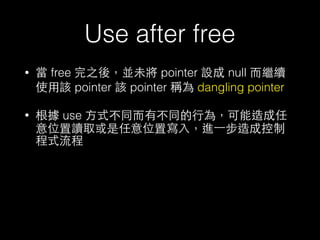 Use after free
• 當 free 完之後，並未將 pointer 設成 null ⽽而繼續
使⽤用該 pointer 該 pointer 稱為 dangling pointer
• 根據 use ⽅方式不同⽽而有不同的⾏行為，可能造成任
意位置讀取或是任意位置寫⼊入，進⼀一步造成控制
程式流程
 