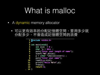 What is malloc
• A dynamic memory allocator
• 可以更有效率的分配記憶體空間，要⽤用多少就
分配多少，不會造成記憶體空間的浪費
 