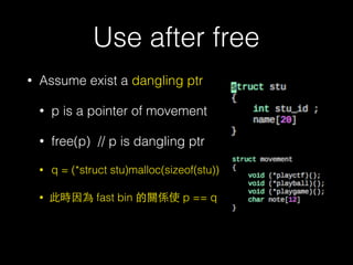 Use after free
• Assume exist a dangling ptr
• p is a pointer of movement
• free(p) // p is dangling ptr
• q = (*struct stu)malloc(sizeof(stu))
• 此時因為 fast bin 的關係使 p == q
 