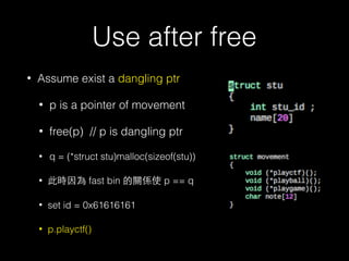 Use after free
• Assume exist a dangling ptr
• p is a pointer of movement
• free(p) // p is dangling ptr
• q = (*struct stu)malloc(sizeof(stu))
• 此時因為 fast bin 的關係使 p == q
• set id = 0x61616161
• p.playctf()
 