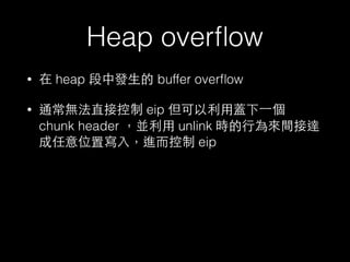 Heap overﬂow
• 在 heap 段中發⽣生的 buffer overﬂow
• 通常無法直接控制 eip 但可以利⽤用蓋下⼀一個
chunk header ，並利⽤用 unlink 時的⾏行為來間接達
成任意位置寫⼊入，進⽽而控制 eip
 