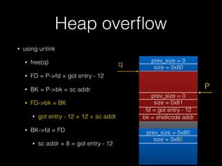 Heap overﬂow
• using unlink
• free(q)
• FD = P->fd = got entry - 12
• BK = P->bk = sc addr
• FD->bk = BK
• got entry - 12 + 12 = sc addr
• BK->fd = FD
• sc addr + 8 = got entry - 12
prev_size = 0x80
size = 0x80
prev_size = 0
size = 0x80
prev_size = 0
size = 0x81
fd = &bin
bk = &bin
prev_size = 0
size = 0x81
fd = got entry - 12
bk = shellcode addr
q
P
 