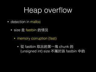Heap overﬂow
• detection in malloc
• size 是 fastbin 的情況
• memory corruption (fast)
• 從 fastbin 取出的第⼀一塊 chunk 的 (unsigned long) size 不屬於該
fastbin 中的
• 主要檢查⽅方式是根據 malloc 的 bytes ⼤大⼩小取得 index 後，到對應
的 fastbin 找，取出第⼀一塊後後檢查該 chunk 的 (unsigned long)
size 是否屬於該 fastbin
• 但實際⽐比較的時候是先以fastbin 中第⼀一塊 size 取得fastbin 的
index ，再去⽐比 index 跟剛剛算的 index 是否相同，不過這取
index 的⽅方式是⽤用 unsigned int (4 byte)
 