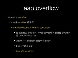 Heap overﬂow
• detection in malloc
• size 是 smallbin 的情況
• smallbin double linked list corrupted
• 從相對應的 smallbin 中拿最後⼀一個時，要符合 smallbin
是 double linked list
• victim == smallbin 最後⼀一塊 chunk
• bck = victim->bk
• bck->fd == victim
 