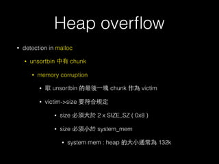 Heap overﬂow
• detection in malloc
• unsortbin 中有 chunk
• memory corruption
• 取 unsortbin 的最後⼀一塊 chunk 作為 victim
• victim->size 要符合規定
• size 必須⼤大於 2 x SIZE_SZ ( 0x8 )
• size 必須⼩小於 system_mem
• system mem : heap 的⼤大⼩小通常為 132k
 