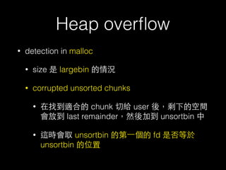 Heap overﬂow
• detection in malloc
• size 是 largebin 的情況
• corrupted unsorted chunks
• 在找到適合的 chunk 切給 user 後，剩下的空間
會放到 last remainder，然後加到 unsortbin 中
• 這時會取 unsortbin 的第⼀一個的 fd 是否等於
unsortbin 的位置
 
