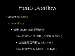 Heap overﬂow
• detection in free
• invalid size
• 檢查 chunk size 是否合法
• size 必須為 8 的倍數 ( 不含最低 3 bit )
• 也就是是否有符合 alignment
• size 必須⼤大於 MINSIZE ( 16 byte )
 