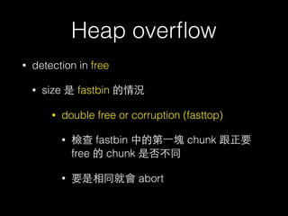 Heap overﬂow
• detection in free
• size 是 fastbin 的情況
• double free or corruption (fasttop)
• 檢查 fastbin 中的第⼀一塊 chunk 跟正要
free 的 chunk 是否不同
• 要是相同就會 abort
 