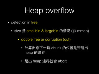Heap overﬂow
• detection in free
• size 是 smallbin & largebin 的情況 (⾮非 mmap)
• double free or corruption (out)
• 計算出來下⼀一塊 chunk 的位置是否超出
heap 的邊界
• 超出 heap 邊界就會 abort
 