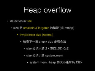 Heap overﬂow
• detection in free
• size 是 smallbin & largebin 的情況 (⾮非 mmap)
• invalid next size (normal)
• 檢查下⼀一塊 chunk size 是否合法
• size 必須⼤大於 2 x SIZE_SZ (0x8)
• size 必須⼩小於 system_mem
• system mem : heap 的⼤大⼩小通常為 132k
 