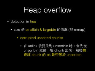 Heap overﬂow
• detection in free
• size 是 smallbin & largebin 的情況 (⾮非 mmap)
• corrupted unsorted chunks
• 在 unlink 後要放到 unsortbin 時，會先從
unsortbin 取第⼀一塊 chunk 出來，然後檢
查該 chunk 的 bk 是否等於 unsortbin
 