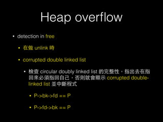 Heap overﬂow
• detection in free
• 在做 unlink 時
• corrupted double linked list
• 檢查 circular doubly linked list 的完整性，指出去在指
回來必須指回⾃自⼰己，否則就會顯⽰示 corrupted double-
linked list 並中斷程式
• P->bk->fd == P
• P->fd->bk == P
 