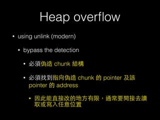 Heap overﬂow
• using unlink (modern)
• bypass the detection
• 必須偽造 chunk 結構
• 必須找到指向偽造 chunk 的 pointer 及該
pointer 的 address
• 因此能直接改的地⽅方有限，通常要間接去讀
取或寫⼊入任意位置
 