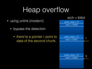 Heap overﬂow
• using unlink (modern)
• bypass the detection
• there’re a pointer r point to
data of the second chunk.
prev_size = 0
size = 0x80
prev_size = 0
size = 0x80
prev_size = 0
size = 0x91
q
r
arch = 64bit
 