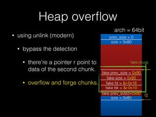 Heap overﬂow
• using unlink (modern)
• bypass the detection
• there’re a pointer r point to
data of the second chunk.
• overﬂow and forge chunks.
prev_size = 0
size = 0x80
prev_size = 0
size = 0x80
prev_size = 0
size = 0x81
fd = &bin
bk = &bin
q
r
fake prev_size = 0x90
fake size = 0x80
fake fd = &r-0x18
fake bk = &r-0x10
fake prev_size2=0x80
fake chunk
arch = 64bit
 