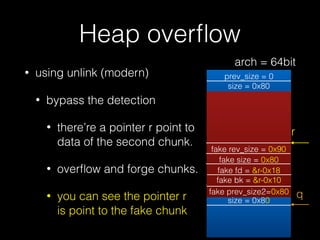 Heap overﬂow
• using unlink (modern)
• bypass the detection
• there’re a pointer r point to
data of the second chunk.
• overﬂow and forge chunks.
• you can see the pointer r s
is point to the fake chunk
prev_size = 0
size = 0x80
prev_size = 0
size = 0x80
prev_size = 0
size = 0x81
fd = &bin
bk = &bin
r
fake rev_size = 0x90
fake size = 0x80
fake fd = &r-0x18
fake bk = &r-0x10
fake prev_size2=0x80 q
arch = 64bit
 