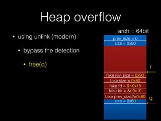 Heap overﬂow
• using unlink (modern)
• bypass the detection
• free(q)
prev_size = 0
size = 0x80
prev_size = 0
size = 0x80
prev_size = 0
size = 0x81
fd = &bin
bk = &bin
r
fake rev_size = 0x90
fake size = 0x80
fake fd = &r-0x18
fake bk = &r-0x10
fake prev_size2=0x80 q
arch = 64bit
 