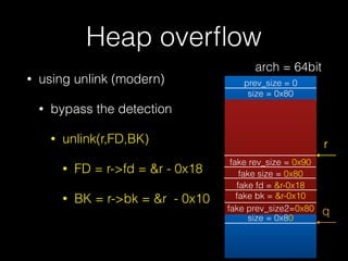 Heap overﬂow
• using unlink (modern)
• bypass the detection
• unlink(r,FD,BK)
• FD = r->fd = &r - 0x18
• BK = r->bk = &r - 0x10
prev_size = 0
size = 0x80
prev_size = 0
size = 0x80
r
fake rev_size = 0x90
fake size = 0x80
fake fd = &r-0x18
fake bk = &r-0x10
fake prev_size2=0x80 q
arch = 64bit
 