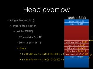 Heap overﬂow
• using unlink (modern)
• bypass the detection
• unlink(r,FD,BK)
• FD = r->fd = &r - 12
• BK = r->bk = &r - 8
• check
• r->fd->bk == r = *(&r-0x18+0x18) = r
• r->bk->fd == r = *(&r-0x10+0x10) = r
prev_size = 0
size = 0x80
prev_size = 0
size = 0x80
r
fake rev_size = 0x90
fake size = 0x80
fake fd = &r-0x18
fake bk = &r-0x10
fake prev_size2=0x80 q
arch = 64bit
 