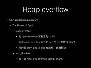Heap overﬂow
• Using malloc maleﬁcarum
• The House of Spirit
• stack overﬂow
• 當 stack overﬂow 不夠蓋到 ret 時
• 利⽤用 stack overﬂow 蓋過要 free 的 ptr 並偽造 chunk
• 須針對 prev_size 及 size 做處理，通過檢查
• using fastbin
• 當下次 malloc 時 就會取得偽造的 chunk
 