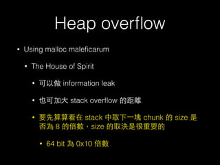 Heap overﬂow
• Using malloc maleﬁcarum
• The House of Spirit
• 可以做 information leak
• 也可加⼤大 stack overﬂow 的距離
• 要先算算看在 stack 中取下⼀一塊 chunk 的 size 是
否為 8 的倍數，size 的取決是很重要的
• 64 bit 為 0x10 倍數
 