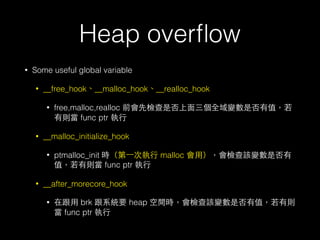 Heap overﬂow
• Some useful global variable
• __free_hook、__malloc_hook、__realloc_hook
• free,malloc,realloc 前會先檢查是否上⾯面三個全域變數是否有值，若
有則當 func ptr 執⾏行
• __malloc_initialize_hook
• ptmalloc_init 時（第⼀一次執⾏行 malloc 會⽤用），會檢查該變數是否有
值，若有則當 func ptr 執⾏行
• __after_morecore_hook
• 在跟⽤用 brk 跟系統要 heap 空間時，會檢查該變數是否有值，若有則
當 func ptr 執⾏行
 