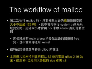 The workﬂow of malloc
• 第⼆二次執⾏行 malloc 時，只要分配出去的總記憶體空間
⼤大⼩小不超過 128 KB ，則不會再執⾏行 system call 跟系
統要空間，超過⼤大⼩小才會⽤用 brk 來跟 kerne...