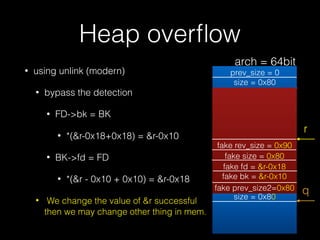 Heap overﬂow
• using unlink (modern)
• bypass the detection
• FD->bk = BK
• *(&r-0x18+0x18) = &r-0x10
• BK->fd = FD
• *(&r...