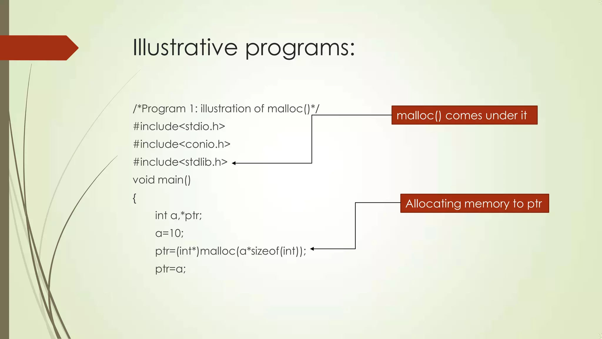 Illustrative programs:
/*Program 1: illustration of malloc()*/
#include<stdio.h>

malloc() comes under it

#include<conio.h>
#include<stdlib.h>
void main()
{
int a,*ptr;
a=10;
ptr=(int*)malloc(a*sizeof(int));
ptr=a;

Allocating memory to ptr

 