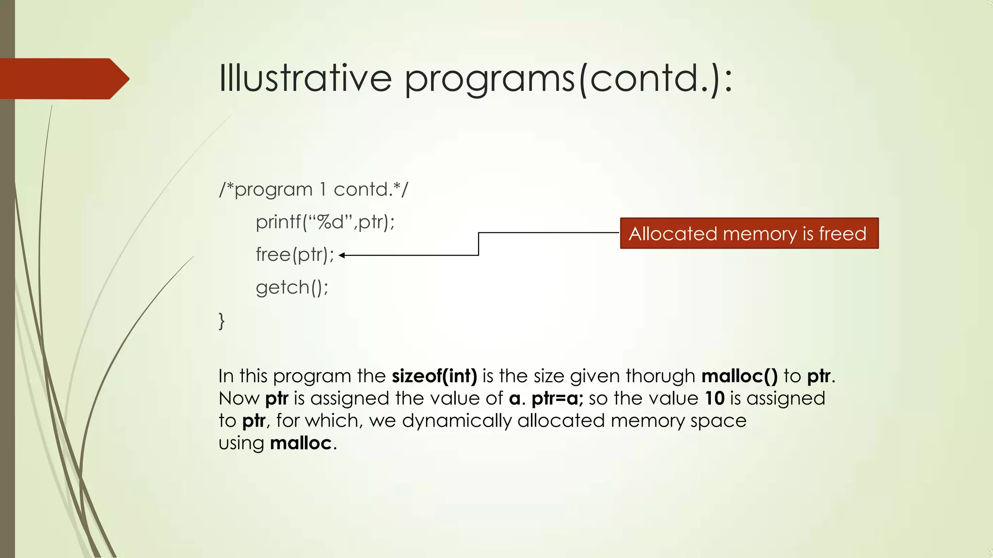 Illustrative programs(contd.):
/*program 1 contd.*/
printf(“%d”,ptr);
free(ptr);

Allocated memory is freed

getch();

}
In this program the sizeof(int) is the size given thorugh malloc() to ptr.
Now ptr is assigned the value of a. ptr=a; so the value 10 is assigned
to ptr, for which, we dynamically allocated memory space
using malloc.

 