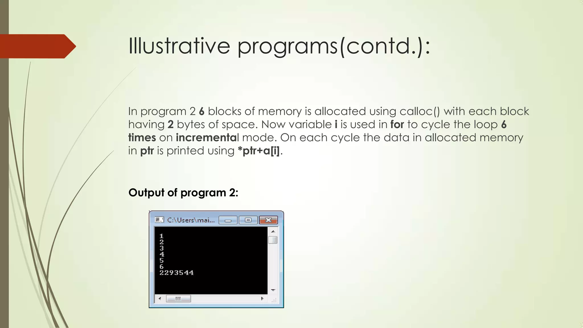 Illustrative programs(contd.):
In program 2 6 blocks of memory is allocated using calloc() with each block
having 2 bytes of space. Now variable i is used in for to cycle the loop 6
times on incremental mode. On each cycle the data in allocated memory
in ptr is printed using *ptr+a[i].

Output of program 2:

 