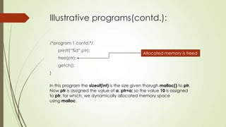 Illustrative programs(contd.):
/*program 1 contd.*/
printf(“%d”,ptr);
free(ptr);

Allocated memory is freed

getch();

}
In this program the sizeof(int) is the size given thorugh malloc() to ptr.
Now ptr is assigned the value of a. ptr=a; so the value 10 is assigned
to ptr, for which, we dynamically allocated memory space
using malloc.

 